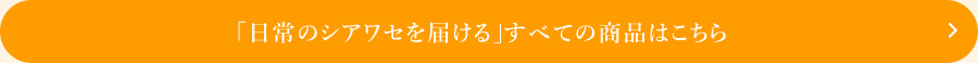 日常のシアワセを届ける すべての商品はこちら