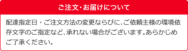 ご注文・お届けについて 配達指定日・ご注文方法の変更ならびに、ご依頼主様の環境依存文字のご指定など、承れない場合がございます。あらかじめご了承ください。